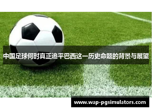 中国足球何时真正追平巴西这一历史命题的背景与展望 中国足球何时真正追平巴西这一历史命题的背景与展望
