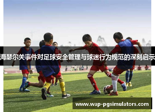 海瑟尔关事件对足球安全管理与球迷行为规范的深刻启示 海瑟尔关事件对足球安全管理与球迷行为规范的深刻启示