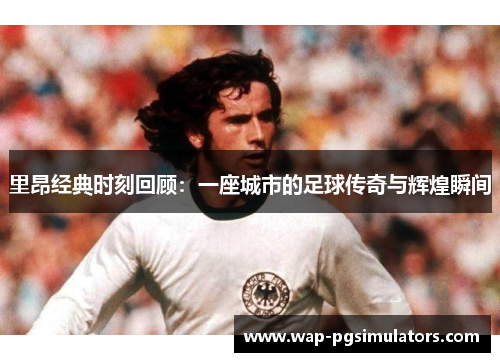 里昂经典时刻回顾:一座城市的足球传奇与辉煌瞬间 里昂经典时刻回顾:一座城市的足球传奇与辉煌瞬间