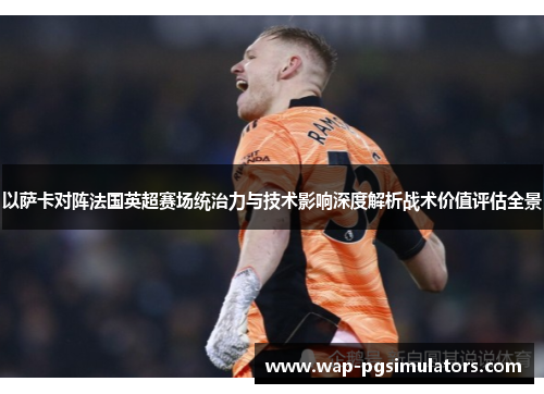 以萨卡对阵法国英超赛场统治力与技术影响深度解析战术价值评估全景 以萨卡对阵法国英超赛场统治力与技术影响深度解析战术价值评估全景
